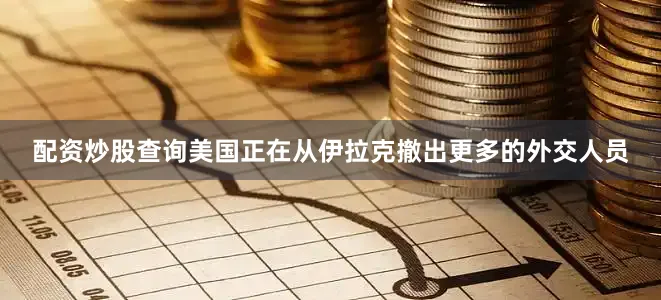 配资炒股查询美国正在从伊拉克撤出更多的外交人员