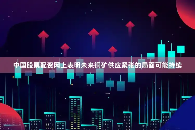 中国股票配资网上表明未来铜矿供应紧张的局面可能持续