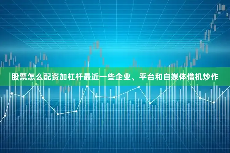 股票怎么配资加杠杆最近一些企业、平台和自媒体借机炒作