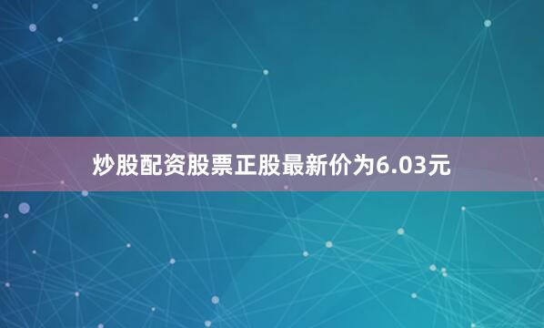 炒股配资股票正股最新价为6.03元