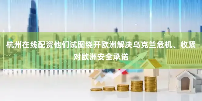 杭州在线配资他们试图绕开欧洲解决乌克兰危机、收紧对欧洲安全承诺