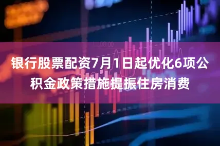 银行股票配资7月1日起优化6项公积金政策措施提振住房消费