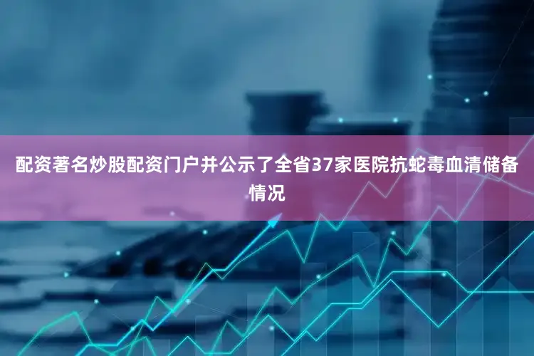配资著名炒股配资门户并公示了全省37家医院抗蛇毒血清储备情况