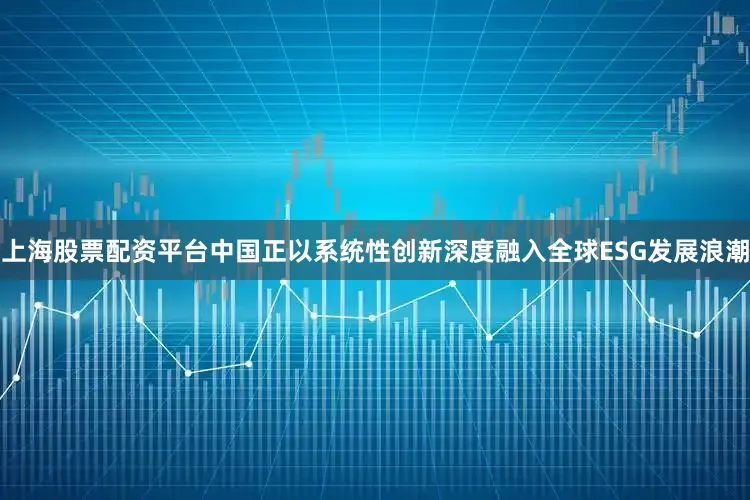 上海股票配资平台中国正以系统性创新深度融入全球ESG发展浪潮
