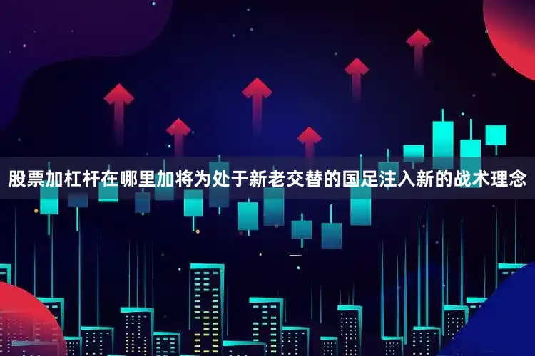 股票加杠杆在哪里加将为处于新老交替的国足注入新的战术理念