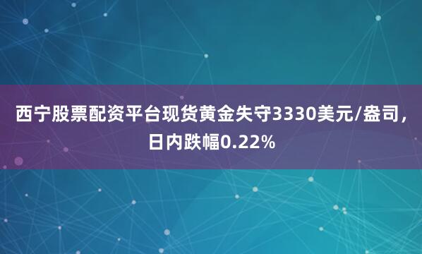 西宁股票配资平台现货黄金失守3330美元/盎司，日内跌幅0.22%