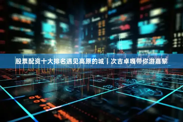 股票配资十大排名遇见高原的城｜次吉卓嘎带你游嘉黎