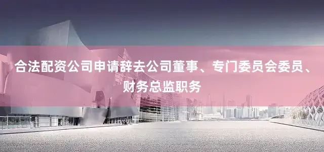 合法配资公司申请辞去公司董事、专门委员会委员、财务总监职务
