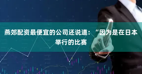 燕郊配资最便宜的公司还说道：“因为是在日本举行的比赛