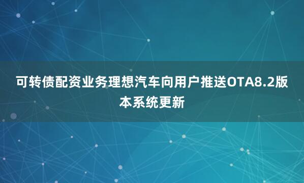 可转债配资业务理想汽车向用户推送OTA8.2版本系统更新