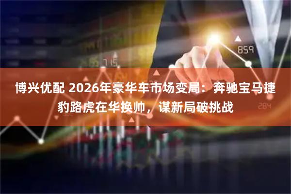 博兴优配 2026年豪华车市场变局：奔驰宝马捷豹路虎在华换帅，谋新局破挑战