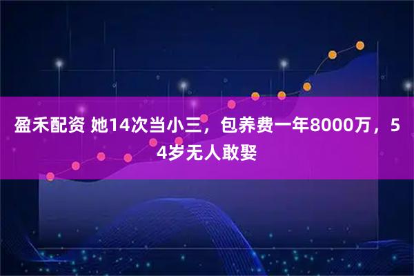 盈禾配资 她14次当小三，包养费一年8000万，54岁无人敢娶