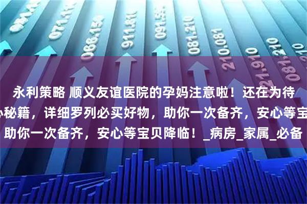 永利策略 顺义友谊医院的孕妈注意啦！还在为待产包发愁？这里有贴心秘籍，详细罗列必买好物，助你一次备齐，安心等宝贝降临！_病房_家属_必备