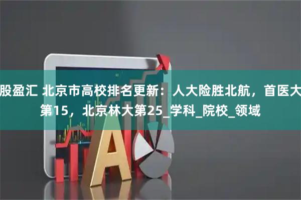 股盈汇 北京市高校排名更新：人大险胜北航，首医大第15，北京林大第25_学科_院校_领域