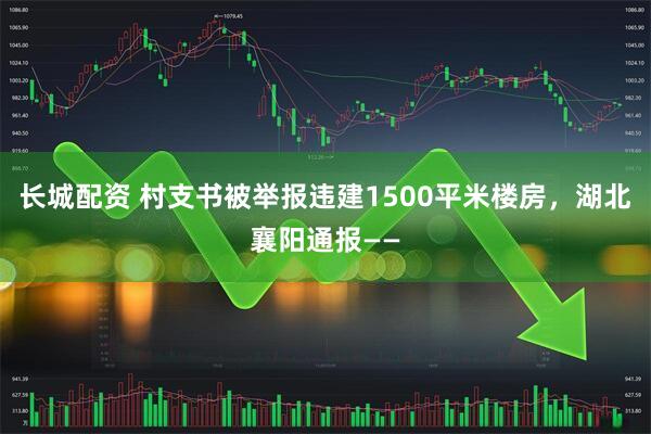 长城配资 村支书被举报违建1500平米楼房，湖北襄阳通报——