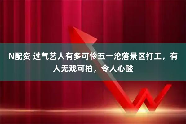 N配资 过气艺人有多可怜五一沦落景区打工，有人无戏可拍，令人心酸
