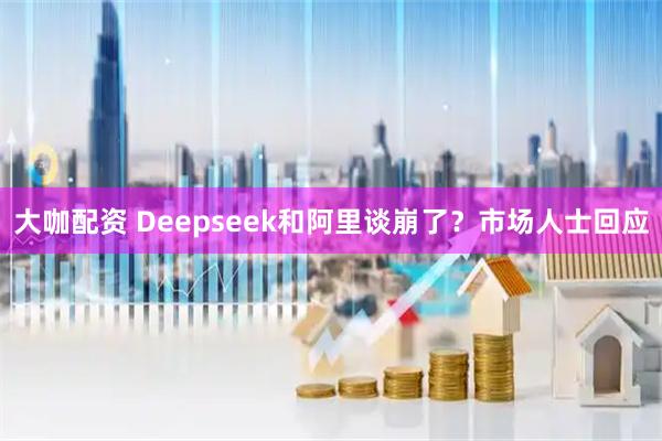 大咖配资 Deepseek和阿里谈崩了？市场人士回应