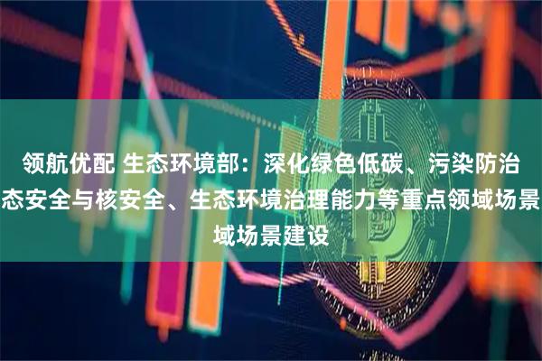领航优配 生态环境部：深化绿色低碳、污染防治、生态安全与核安全、生态环境治理能力等重点领域场景建设