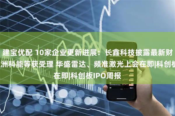建宝优配 10家企业更新进展：长鑫科技披露最新财务数据 株洲科能等获受理 华盛雷达、频准激光上会在即|科创板IPO周报