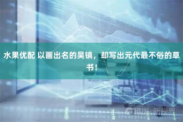 水果优配 以画出名的吴镇，却写出元代最不俗的草书！
