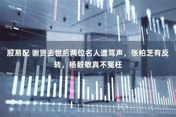 股易配 谢贤去世后两位名人遭骂声，张柏芝有反转，杨毅敏真不冤枉